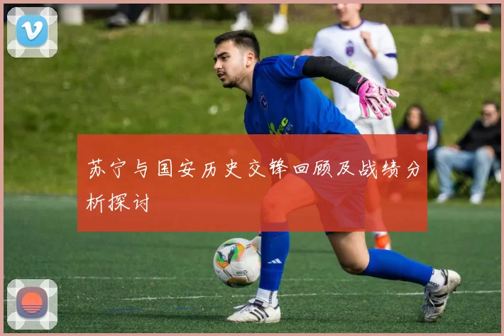 苏宁与国安历史交锋回顾及战绩分析探讨
