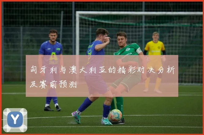 匈牙利与澳大利亚的精彩对决分析及赛前预测