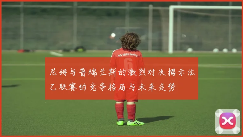 尼姆与普瑞兰斯的激烈对决揭示法乙联赛的竞争格局与未来走势